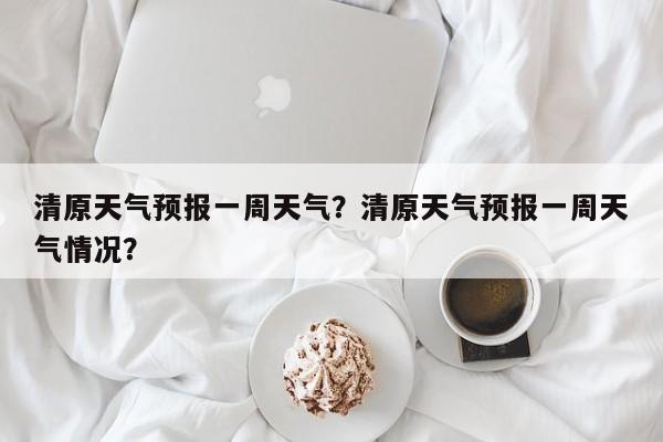 清原天气预报一周天气？清原天气预报一周天气情况？-第1张图片-1518生活百科