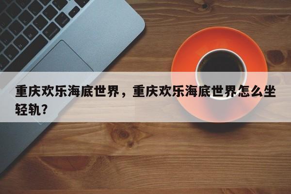 重庆欢乐海底世界，重庆欢乐海底世界怎么坐轻轨？-第1张图片-1518生活百科