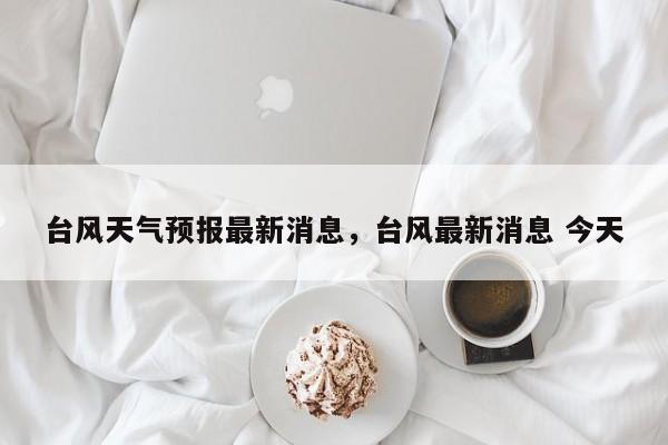 台风天气预报最新消息，台风最新消息 今天-第1张图片-1518生活百科