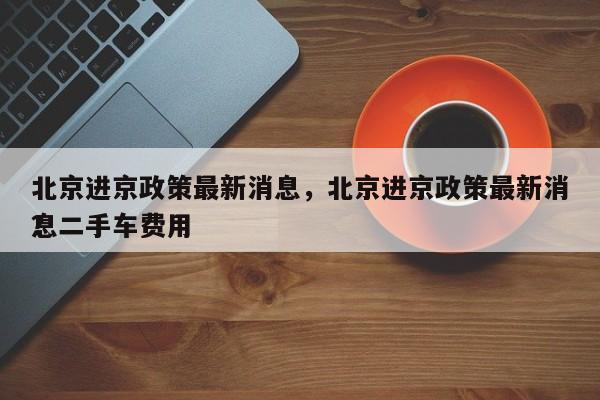 北京进京政策最新消息，北京进京政策最新消息二手车费用
？-第1张图片-1518生活百科