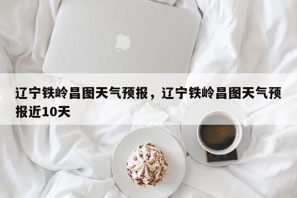 辽宁铁岭昌图天气预报，辽宁铁岭昌图天气预报近10天-第1张图片-1518生活百科