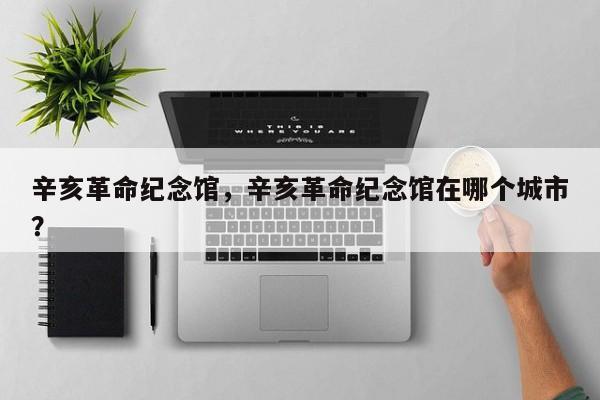 辛亥革命纪念馆，辛亥革命纪念馆在哪个城市？-第1张图片-1518生活百科