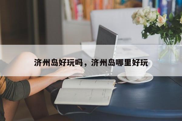 济州岛好玩吗，济州岛哪里好玩-第1张图片-1518生活百科