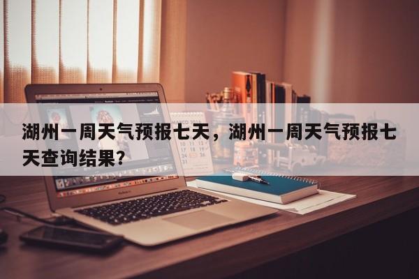 湖州一周天气预报七天，湖州一周天气预报七天查询结果？-第1张图片-1518生活百科