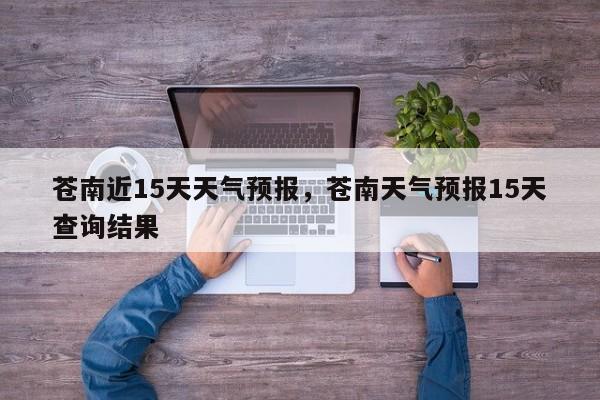 苍南近15天天气预报，苍南天气预报15天查询结果-第1张图片-1518生活百科