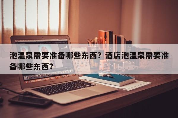 泡温泉需要准备哪些东西？酒店泡温泉需要准备哪些东西？-第1张图片-1518生活百科