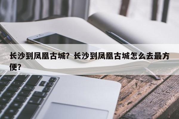 长沙到凤凰古城？长沙到凤凰古城怎么去最方便？-第1张图片-1518生活百科