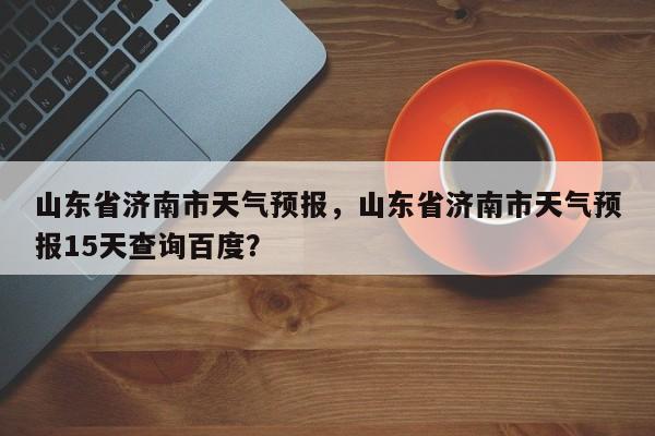 山东省济南市天气预报，山东省济南市天气预报15天查询百度？-第1张图片-1518生活百科