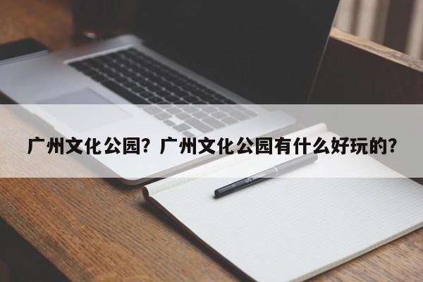 广州文化公园？广州文化公园有什么好玩的？-第1张图片-1518生活百科