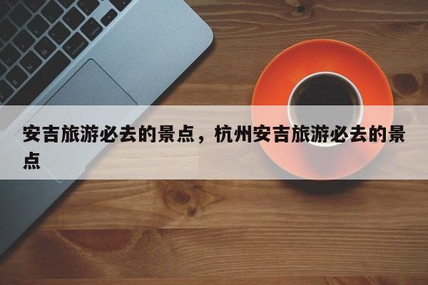 安吉旅游必去的景点，杭州安吉旅游必去的景点-第1张图片-1518生活百科
