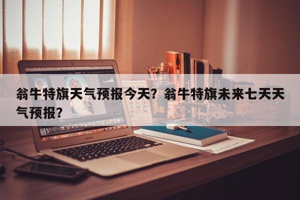 翁牛特旗天气预报今天？翁牛特旗未来七天天气预报？-第1张图片-1518生活百科
