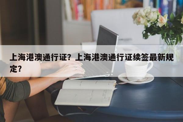 上海港澳通行证？上海港澳通行证续签最新规定？-第1张图片-1518生活百科