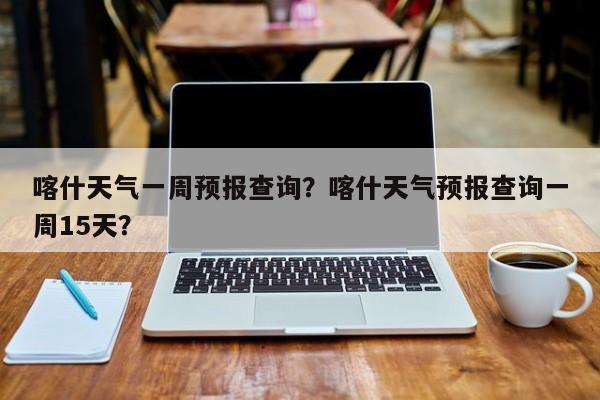 喀什天气一周预报查询？喀什天气预报查询一周15天？-第1张图片-1518生活百科
