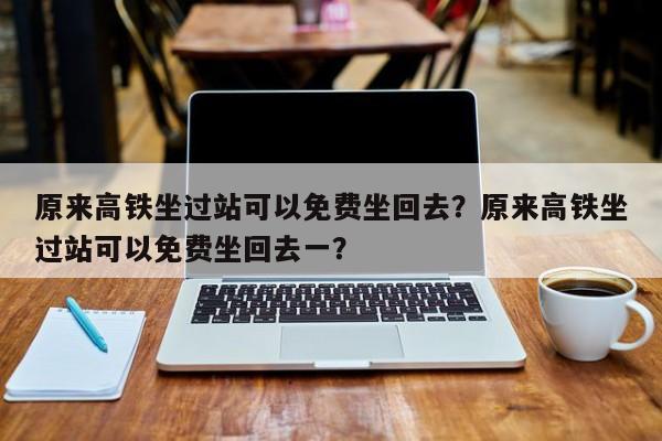 原来高铁坐过站可以免费坐回去？原来高铁坐过站可以免费坐回去一？-第1张图片-1518生活百科