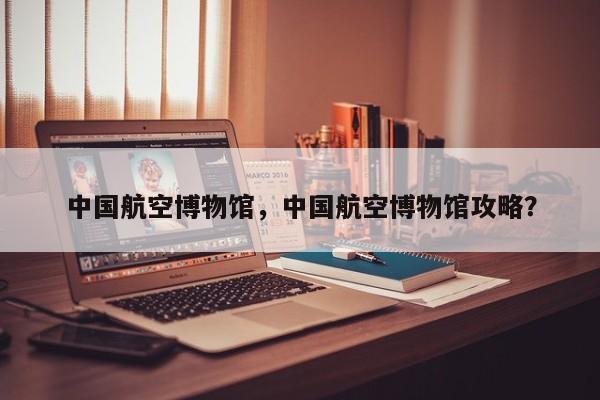 中国航空博物馆，中国航空博物馆攻略？-第1张图片-1518生活百科