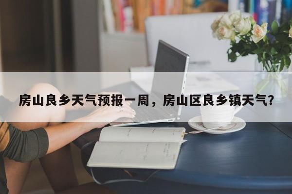 房山良乡天气预报一周，房山区良乡镇天气？-第1张图片-1518生活百科