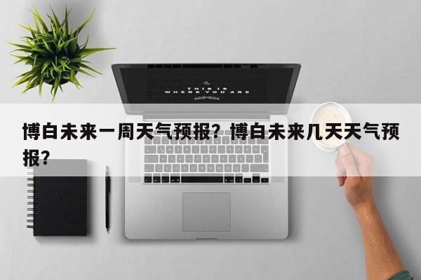 博白未来一周天气预报？博白未来几天天气预报？-第1张图片-1518生活百科