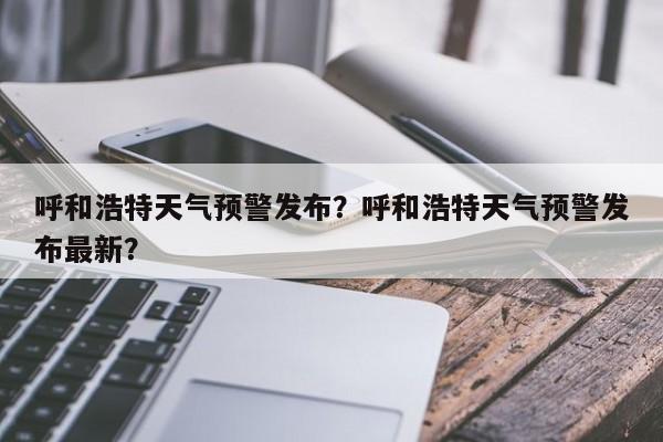 呼和浩特天气预警发布？呼和浩特天气预警发布最新？-第1张图片-1518生活百科