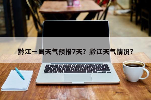 黔江一周天气预报7天？黔江天气情况？-第1张图片-1518生活百科