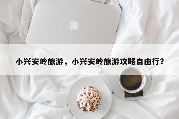 小兴安岭旅游，小兴安岭旅游攻略自由行？-第1张图片-1518生活百科
