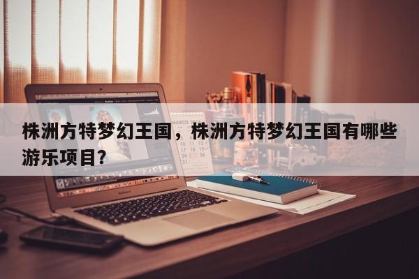株洲方特梦幻王国，株洲方特梦幻王国有哪些游乐项目？-第1张图片-1518生活百科