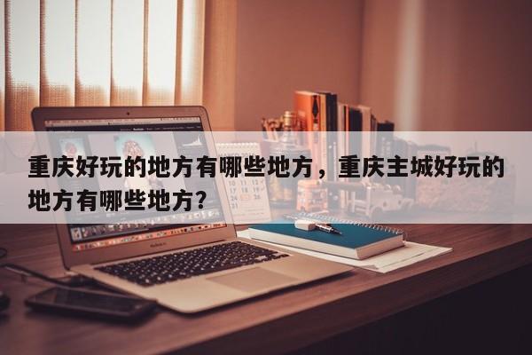 重庆好玩的地方有哪些地方，重庆主城好玩的地方有哪些地方？-第1张图片-1518生活百科