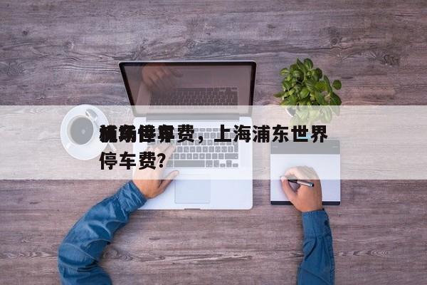 浦东世界
机场停车费，上海浦东世界
机场停车费？-第1张图片-1518生活百科