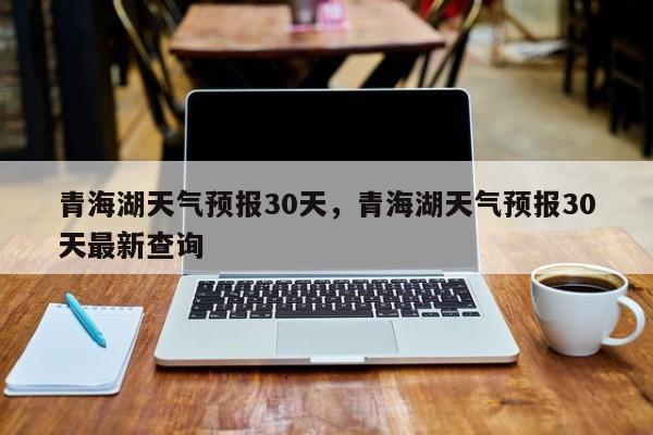 青海湖天气预报30天，青海湖天气预报30天最新查询-第1张图片-1518生活百科