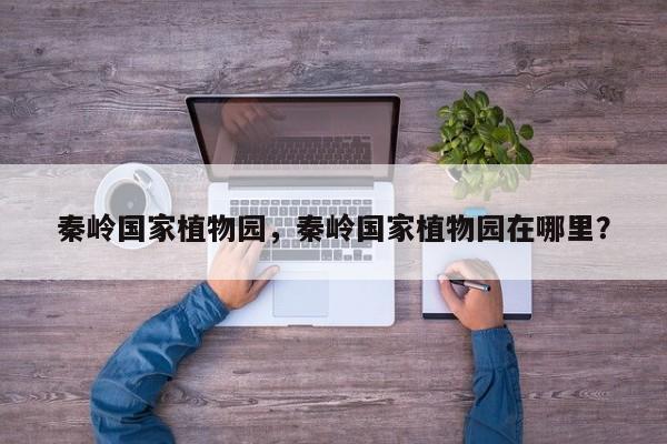 秦岭国家植物园，秦岭国家植物园在哪里？-第1张图片-1518生活百科
