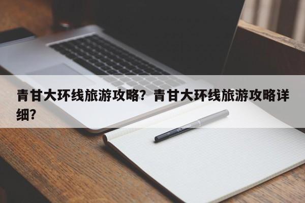 青甘大环线旅游攻略？青甘大环线旅游攻略详细？-第1张图片-1518生活百科