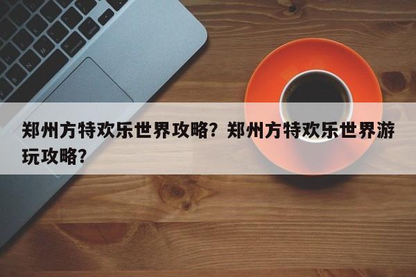 郑州方特欢乐世界攻略？郑州方特欢乐世界游玩攻略？-第1张图片-1518生活百科
