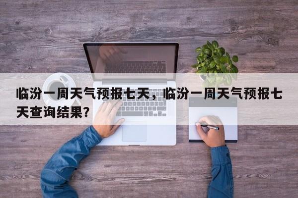 临汾一周天气预报七天，临汾一周天气预报七天查询结果？-第1张图片-1518生活百科