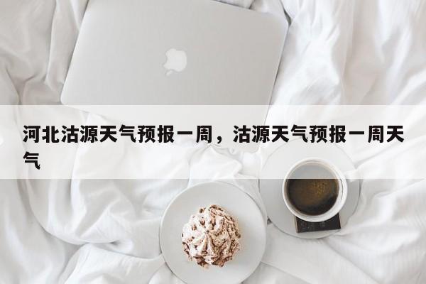 河北沽源天气预报一周，沽源天气预报一周天气-第1张图片-1518生活百科