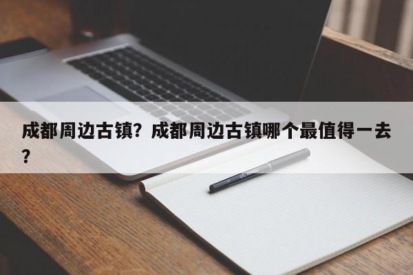 成都周边古镇？成都周边古镇哪个最值得一去？-第1张图片-1518生活百科
