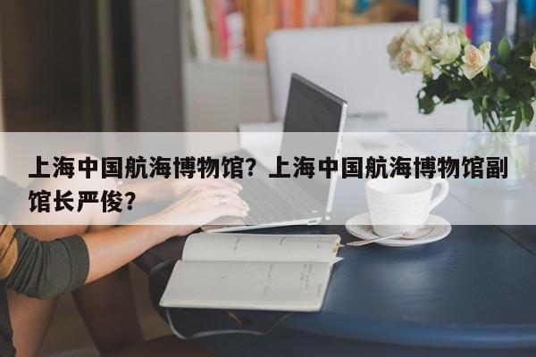 上海中国航海博物馆？上海中国航海博物馆副馆长严俊？-第1张图片-1518生活百科