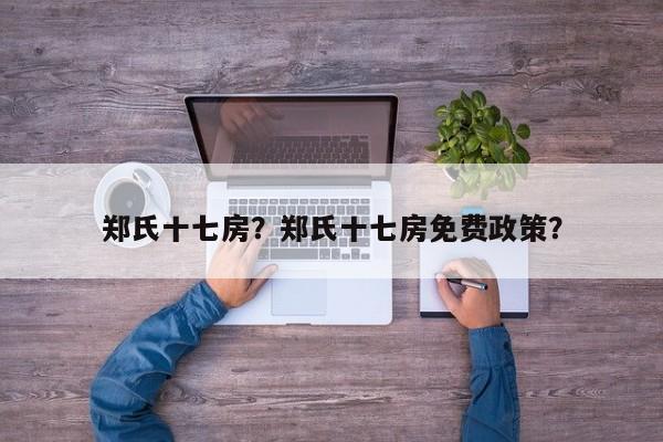 郑氏十七房？郑氏十七房免费政策？-第1张图片-1518生活百科