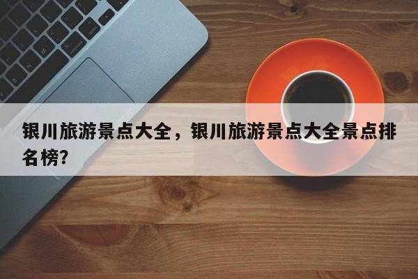 银川旅游景点大全，银川旅游景点大全景点排名榜？-第1张图片-1518生活百科