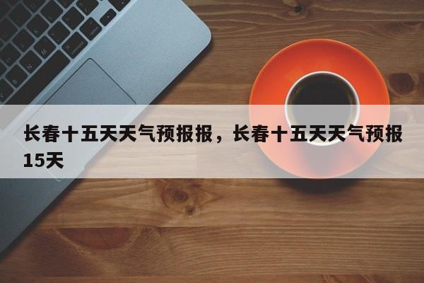长春十五天天气预报报，长春十五天天气预报15天-第1张图片-1518生活百科