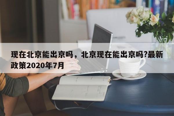 现在北京能出京吗，北京现在能出京吗?最新政策2020年7月-第1张图片-1518生活百科