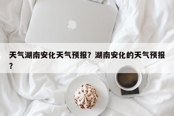 天气湖南安化天气预报？湖南安化的天气预报？-第1张图片-1518生活百科