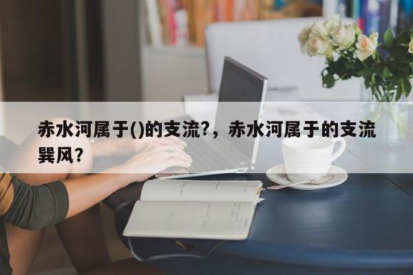 赤水河属于()的支流?，赤水河属于的支流巽风？-第1张图片-1518生活百科