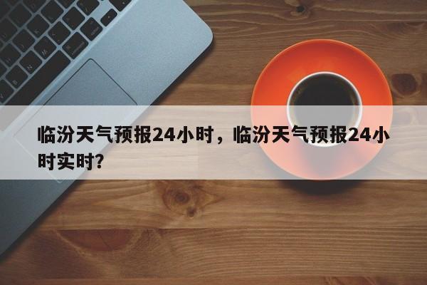 临汾天气预报24小时，临汾天气预报24小时实时？-第1张图片-1518生活百科