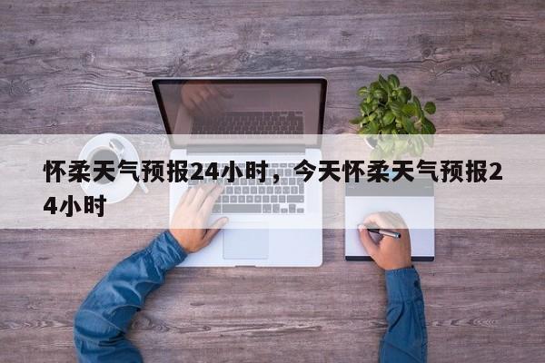 怀柔天气预报24小时，今天怀柔天气预报24小时-第1张图片-1518生活百科