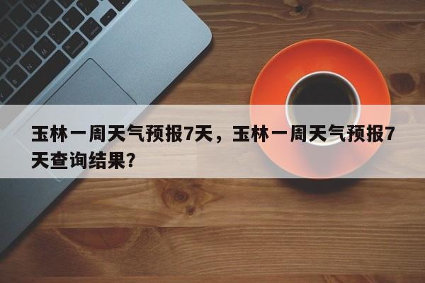 玉林一周天气预报7天，玉林一周天气预报7天查询结果？-第1张图片-1518生活百科