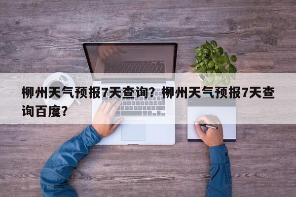 柳州天气预报7天查询？柳州天气预报7天查询百度？-第1张图片-1518生活百科