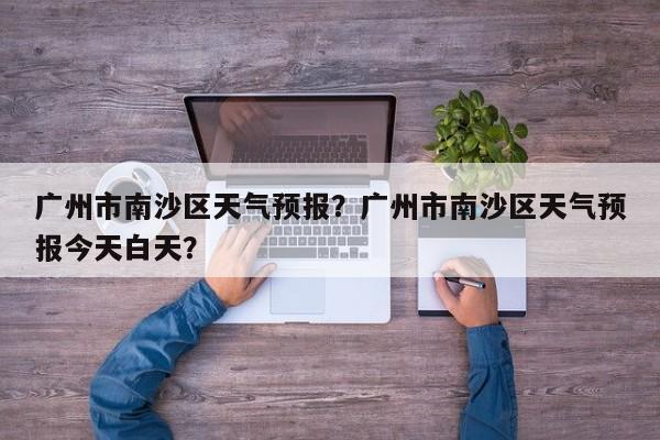 广州市南沙区天气预报？广州市南沙区天气预报今天白天？-第1张图片-1518生活百科