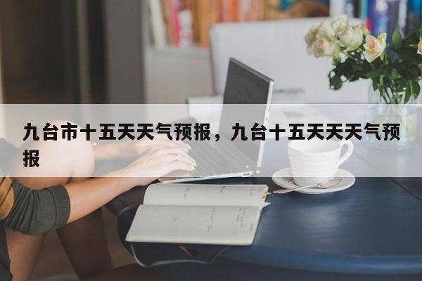 九台市十五天天气预报，九台十五天天天气预报-第1张图片-1518生活百科