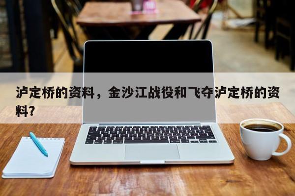 泸定桥的资料，金沙江战役和飞夺泸定桥的资料？-第1张图片-1518生活百科