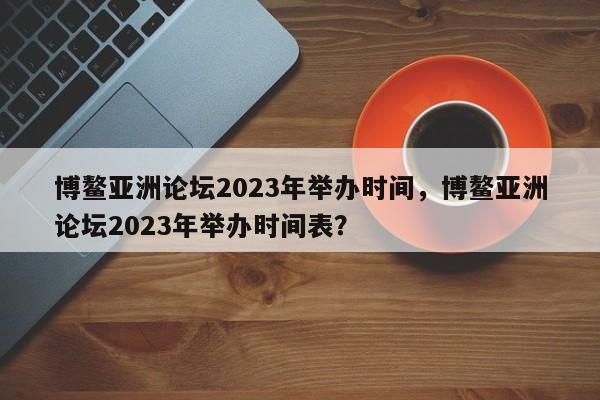 博鳌亚洲论坛2023年举办时间，博鳌亚洲论坛2023年举办时间表？-第1张图片-1518生活百科