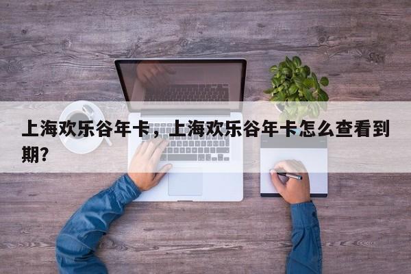 上海欢乐谷年卡，上海欢乐谷年卡怎么查看到期？-第1张图片-1518生活百科